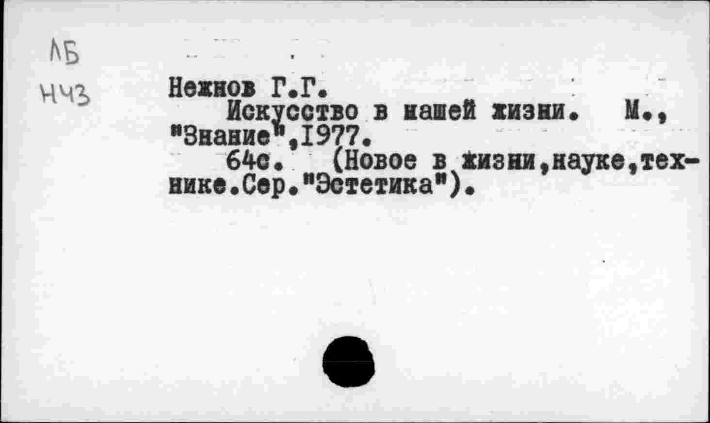 ﻿ццг Нвжнов Г.Г.
Искусство в нашей жизни. М., "Знание",1977.
64с. (Новое в жизни,науке,тех нике•Сер•"Эстетика")•